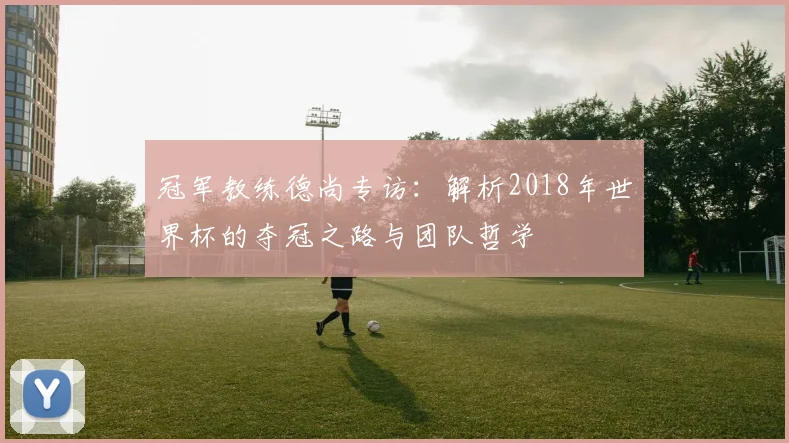冠军教练德尚专访：解析2018年世界杯的夺冠之路与团队哲学