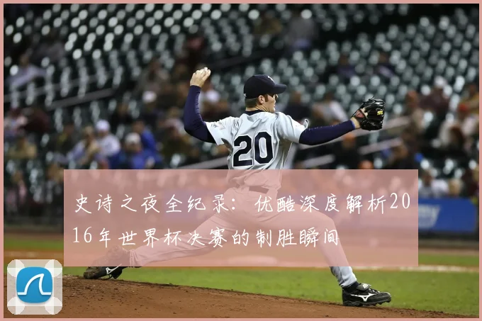 史诗之夜全纪录：优酷深度解析2016年世界杯决赛的制胜瞬间