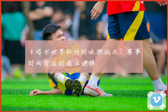 卡塔尔世界杯何时点燃战火?赛事时间背后的商业逻辑