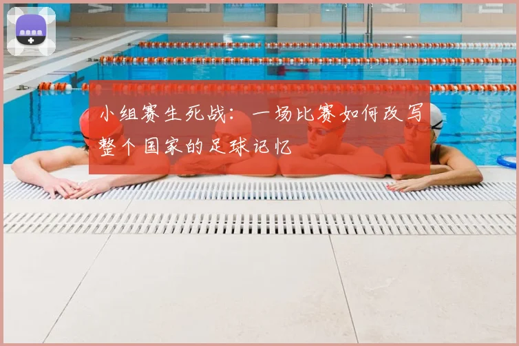 小组赛生死战：一场比赛如何改写整个国家的足球记忆