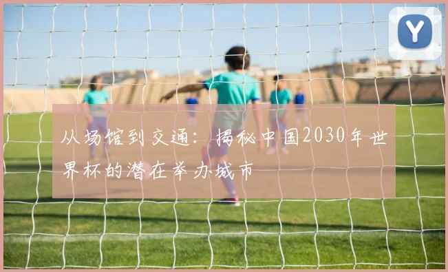 从场馆到交通：揭秘中国2030年世界杯的潜在举办城市