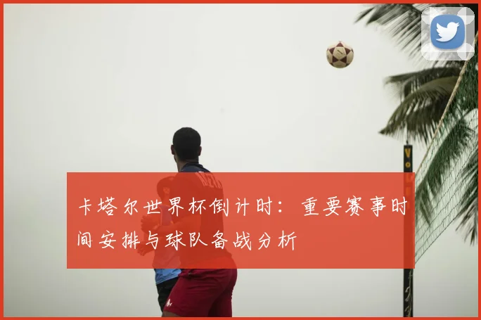 卡塔尔世界杯倒计时：重要赛事时间安排与球队备战分析