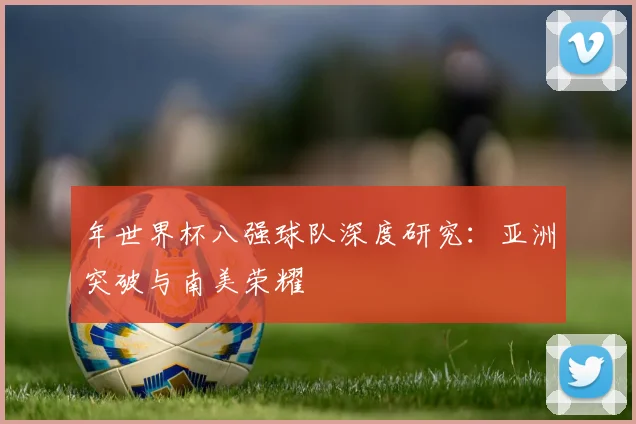 年世界杯八强球队深度研究：亚洲突破与南美荣耀