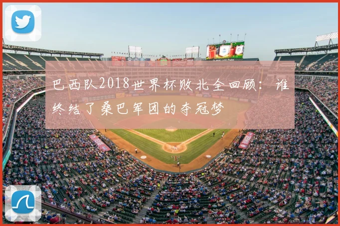 巴西队2018世界杯败北全回顾:谁终结了桑巴军团的夺冠梦