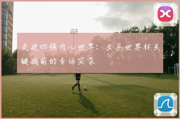 走进四强内心世界:女乒世界杯关键战前的专访实录