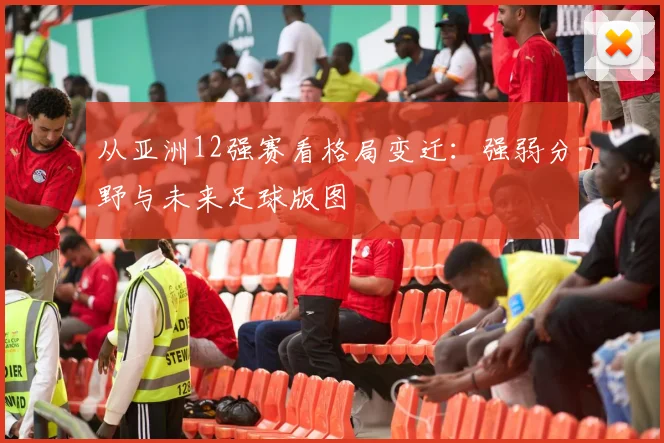 从亚洲12强赛看格局变迁：强弱分野与未来足球版图