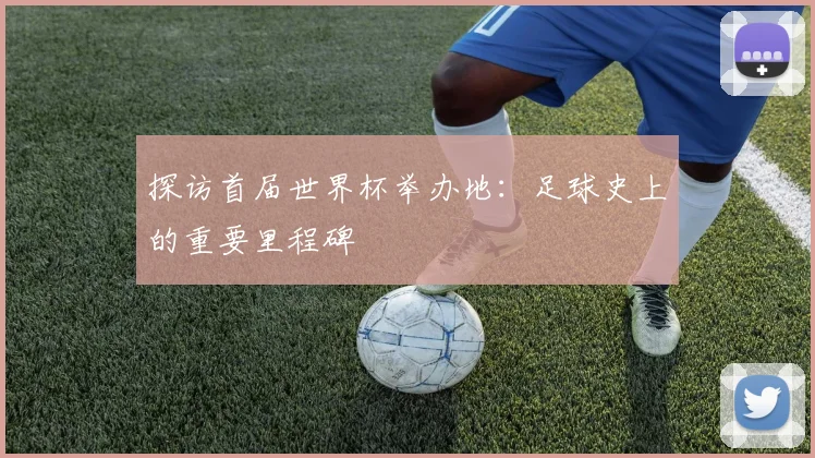 探访首届世界杯举办地:足球史上的重要里程碑