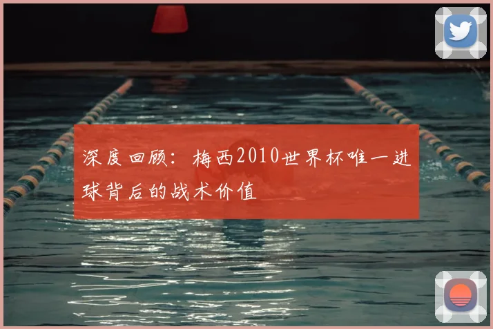 深度回顾：梅西2010世界杯唯一进球背后的战术价值