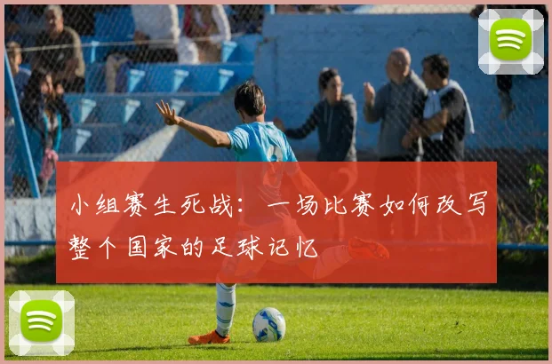 小组赛生死战：一场比赛如何改写整个国家的足球记忆