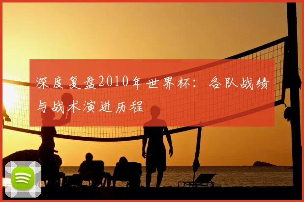 深度复盘2010年世界杯：各队战绩与战术演进历程