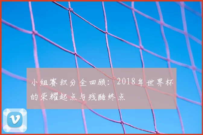 小组赛积分全回顾：2018年世界杯的荣耀起点与残酷终点