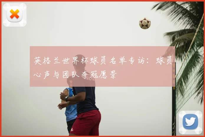 英格兰世界杯球员名单专访:球员心声与团队夺冠愿景