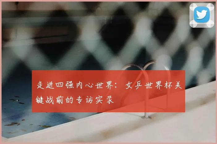 走进四强内心世界:女乒世界杯关键战前的专访实录