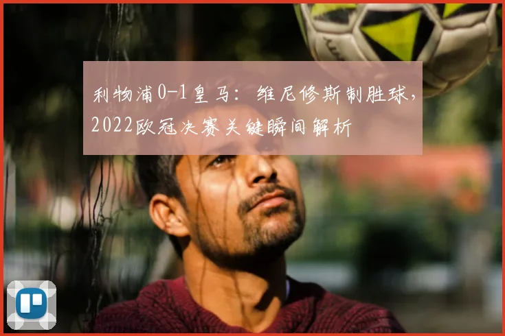 利物浦0-1皇马：维尼修斯制胜球，2022欧冠决赛关键瞬间解析