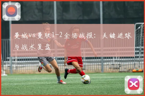 曼城vs曼联1-2全场战报:关键进球与战术复盘