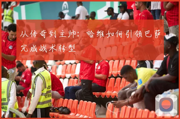 从传奇到主帅：哈维如何引领巴萨完成战术转型