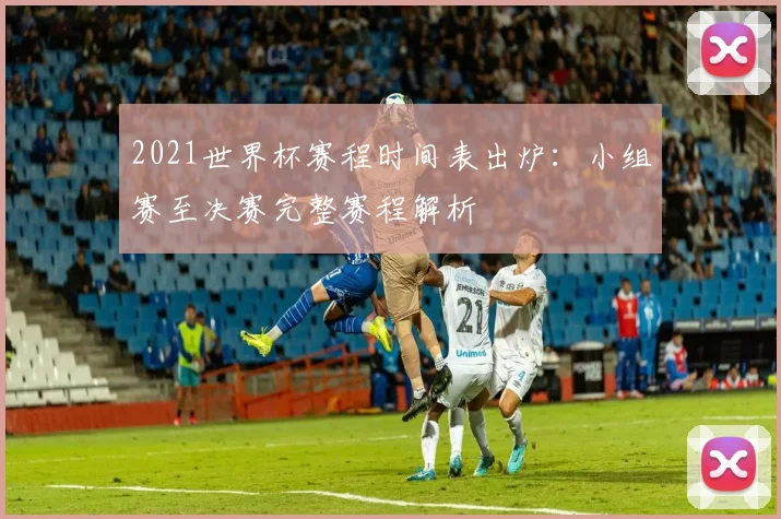2021世界杯赛程时间表出炉：小组赛至决赛完整赛程解析