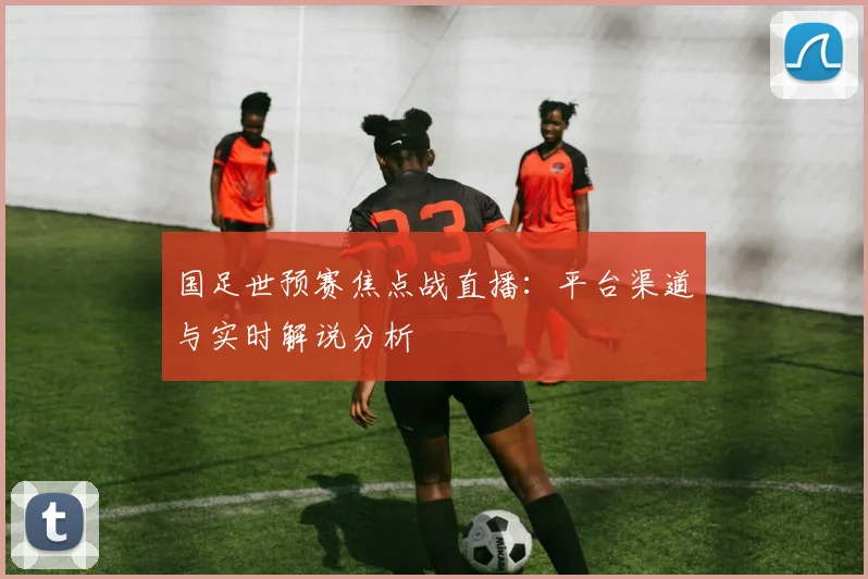 国足世预赛焦点战直播：平台渠道与实时解说分析
