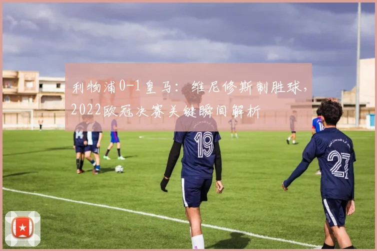 利物浦0-1皇马：维尼修斯制胜球，2022欧冠决赛关键瞬间解析