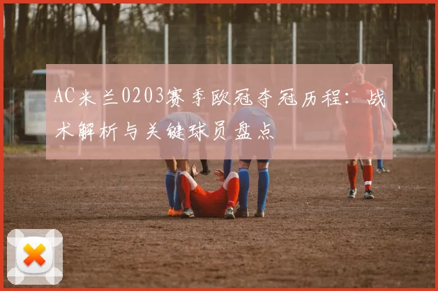AC米兰0203赛季欧冠夺冠历程：战术解析与关键球员盘点
