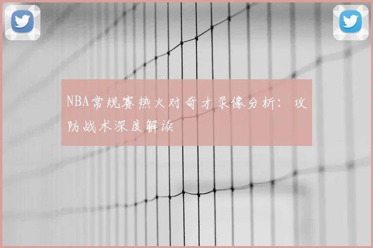 NBA常规赛热火对奇才录像分析：攻防战术深度解读