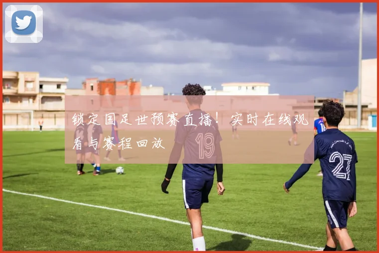 锁定国足世预赛直播！实时在线观看与赛程回放