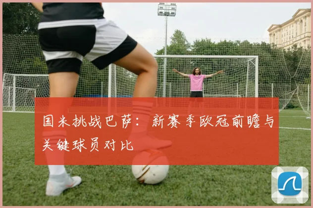 国米挑战巴萨：新赛季欧冠前瞻与关键球员对比