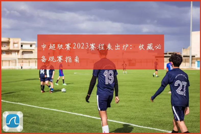 中超联赛2023赛程表出炉:收藏必备观赛指南