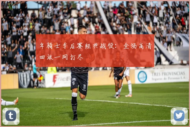 年骑士季后赛经典战役:全场高清回放一网打尽