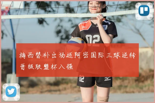 梅西替补出场迈阿密国际三球逆转晋级联盟杯八强